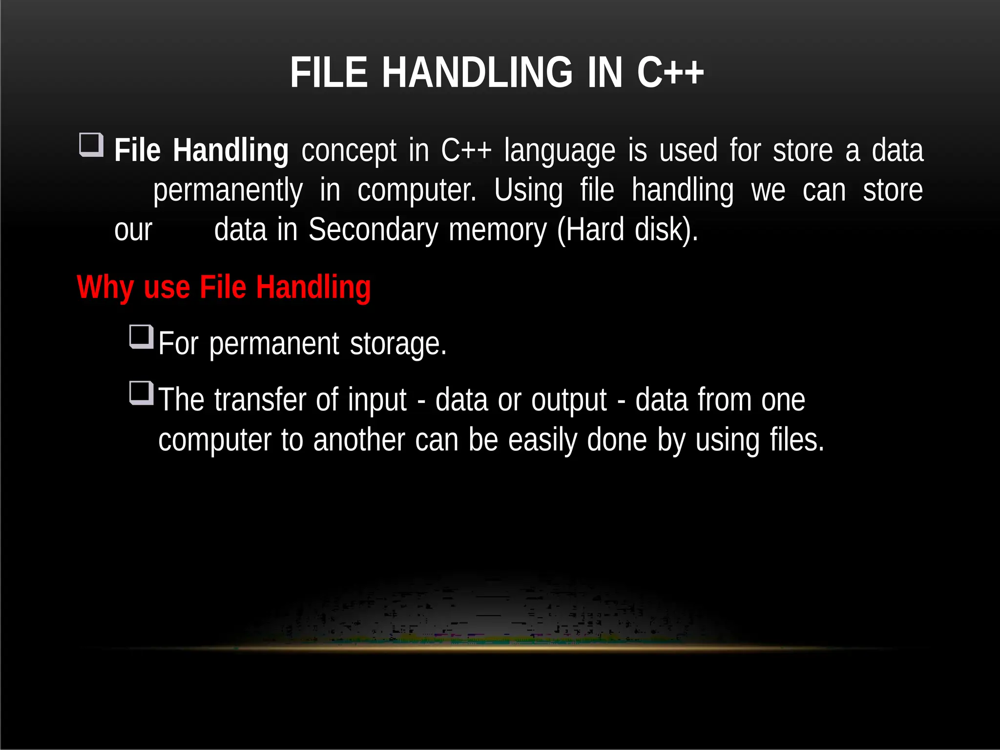 FILE HANDLING IN C++
 File Handling concept in C++ language is used for store a data
permanently in computer. Using file handling we can store
our data in Secondary memory (Hard disk).
Why use File Handling
For permanent storage.
The transfer of input - data or output - data from one
computer to another can be easily done by using files.
 
