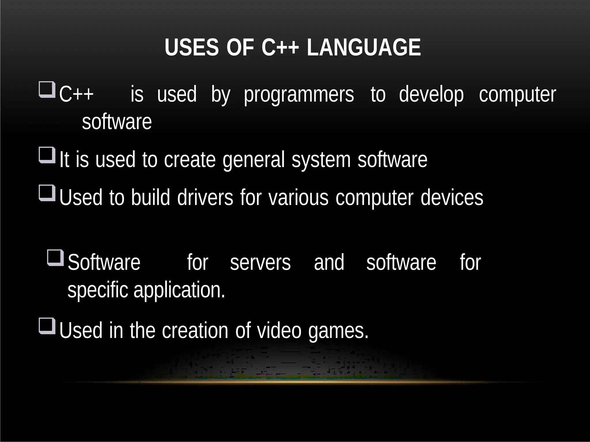 USES OF C++ LANGUAGE
C++ is used by programmers to develop computer
software
It is used to create general system software
Used to build drivers for various computer devices
Software for servers and software for
specific application.
Used in the creation of video games.
 