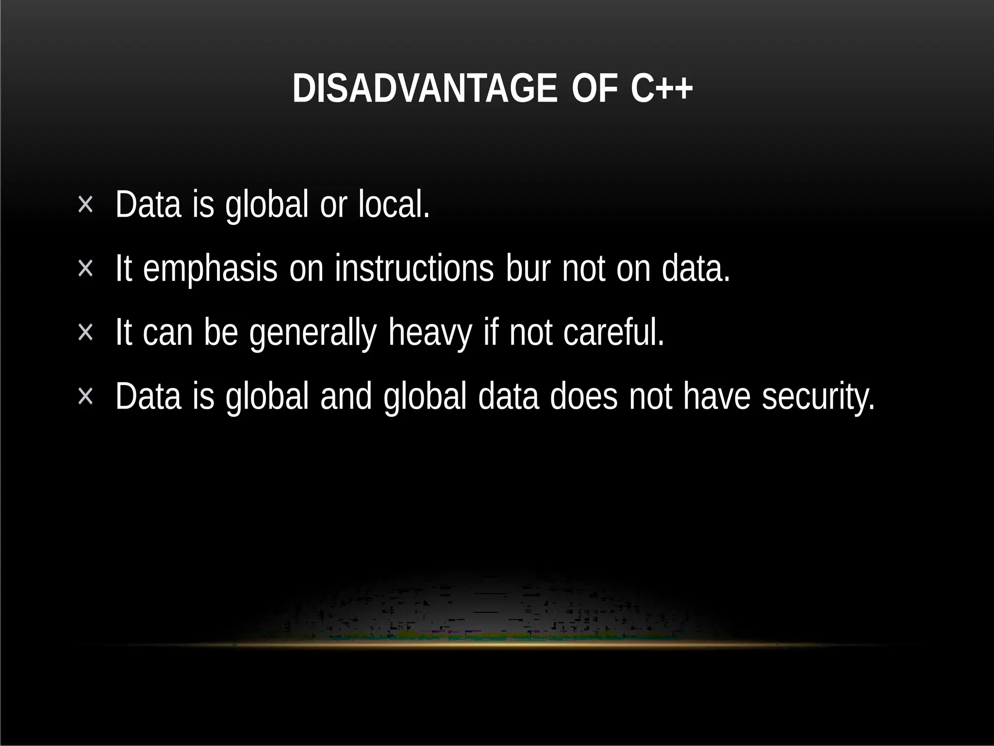 DISADVANTAGE OF C++
× Data is global or local.
× It emphasis on instructions bur not on data.
× It can be generally heavy if not careful.
× Data is global and global data does not have security.
 