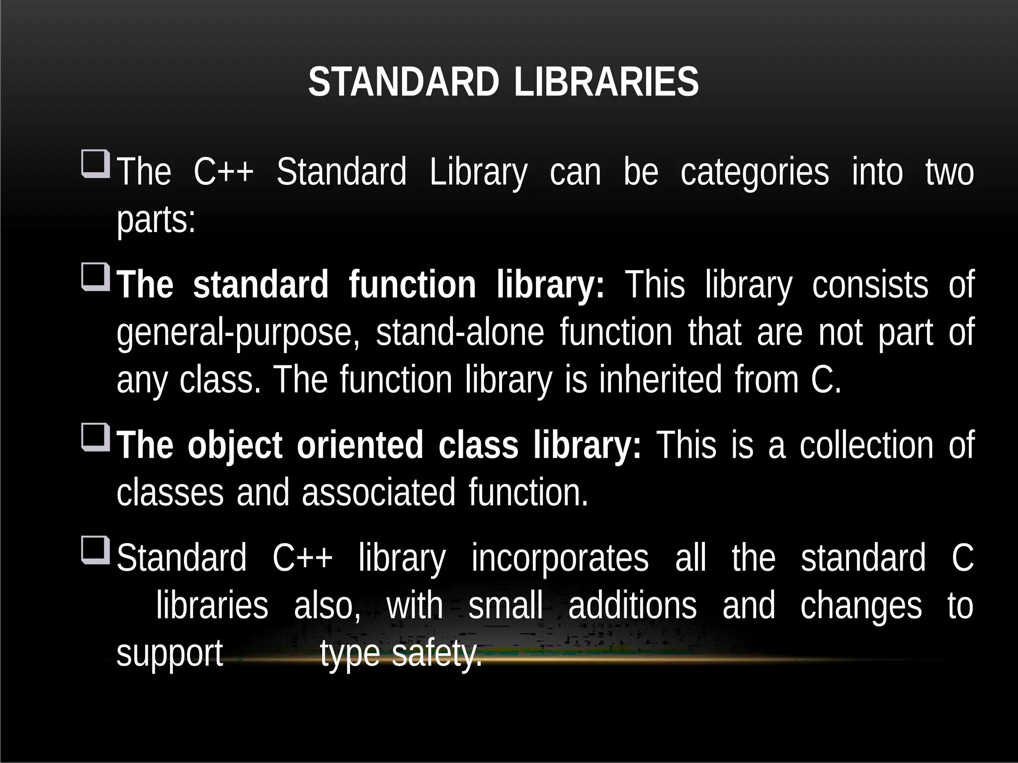 STANDARD LIBRARIES
The C++ Standard Library can be categories into two
parts:
The standard function library: This library consists of
general-purpose, stand-alone function that are not part of
any class. The function library is inherited from C.
The object oriented class library: This is a collection of
classes and associated function.
Standard C++ library incorporates all the standard C
libraries also, with small additions and changes to
support type safety.
 