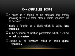 C++ VARIABLES SCOPE
A scope is a region of the program and broadly
speaking there are three places, where variables can
be declared −
Inside a function or a block which is called local
variables,
In the definition of function parameters which is called
formal parameters.
Outside of all functions which is called global
variables.
 