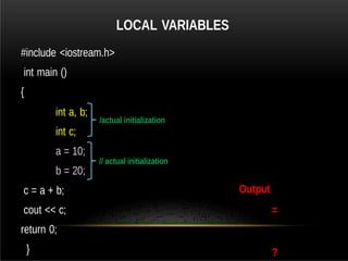 LOCAL VARIABLES
#include <iostream.h>
int main ()
{
int a, b;
int c;
a = 10;
b = 20;
c = a + b;
cout << c;
return 0;
}
Output
=
?
/actual initialization
// actual initialization
 