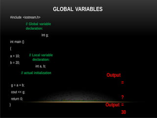 GLOBAL VARIABLES
#include <iostream.h>
// Global variable
declaration:
Int g;
int main ()
{
// Local variable
declaration:
int a, b;
// actual initialization
a = 10;
b = 20;
g = a + b;
cout << g;
return 0;
}
Output
=
?
Output =
30
 