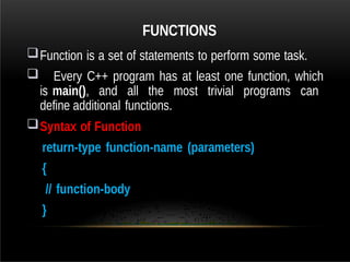 FUNCTIONS
Function is a set of statements to perform some task.
 Every C++ program has at least one function, which
is main(), and all the most trivial programs can
define additional functions.
Syntax of Function
return-type function-name (parameters)
{
// function-body
}
 