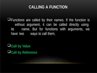 CALLING A FUNCTION
Functions are called by their names. If the function is
without argument, it can be called directly using
its name. But for functions with arguments, we
have two ways to call them,
Call by Value
Call by Reference
 
