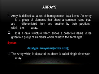 ARRAYS
 Array is defined as a set of homogeneous data items. An Array
is a group of elements that share a common name that
are differentiated from one another by their positions
within the array.
 It is a data structure which allows a collective name to be
given to a group of elements which all have the same type.
Syntax
datatype arrayname[array size];
 The Array which is declared as above is called single-dimension
array
 