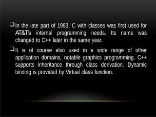 In the late part of 1983, C with classes was first used for
AT&T’s internal programming needs. Its name was
changed to C++ later in the same year.
It is of course also used in a wide range of other
application domains, notable graphics programming. C++
supports inheritance through class derivation. Dynamic
binding is provided by Virtual class function.
 