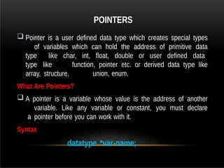 POINTERS
 Pointer is a user defined data type which creates special types
of variables which can hold the address of primitive data
type like char, int, float, double or user defined data
type like function, pointer etc. or derived data type like
array, structure, union, enum.
What Are Pointers?
 A pointer is a variable whose value is the address of another
variable. Like any variable or constant, you must declare
a pointer before you can work with it.
Syntax
datatype *var-name;
 