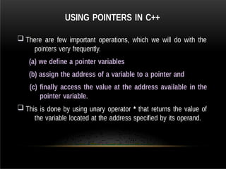 USING POINTERS IN C++
 There are few important operations, which we will do with the
pointers very frequently.
(a) we define a pointer variables
(b) assign the address of a variable to a pointer and
(c) finally access the value at the address available in the
pointer variable.
 This is done by using unary operator * that returns the value of
the variable located at the address specified by its operand.
 