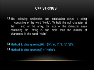 C++ STRINGS
 The following declaration and initialization create a string
consisting of the word "Hello". To hold the null character at
the end of the array, the size of the character array
containing the string is one more than the number of
characters in the word "Hello.“
 Method 1: char greeting[6] = {'H', 'e', 'l', 'l', 'o', '0'};
 Method 2: char greeting[] = "Hello";
 