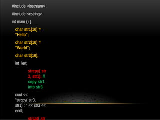 #include <iostream>
#include <cstring>
int main () {
char str1[10] =
"Hello";
char str2[10] =
"World";
char str3[10];
int len;
strcpy( str
3, str1); //
copy str1
into str3
cout <<
"strcpy( str3,
str1) : " << str3 <<
endl;
 