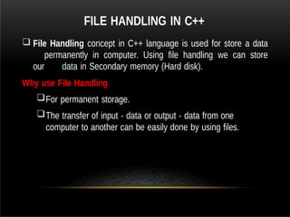 FILE HANDLING IN C++
 File Handling concept in C++ language is used for store a data
permanently in computer. Using file handling we can store
our data in Secondary memory (Hard disk).
Why use File Handling
For permanent storage.
The transfer of input - data or output - data from one
computer to another can be easily done by using files.
 