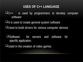 USES OF C++ LANGUAGE
C++ is used by programmers to develop computer
software
It is used to create general system software
Used to build drivers for various computer devices
Software for servers and software for
specific application.
Used in the creation of video games.
 