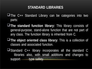 STANDARD LIBRARIES
The C++ Standard Library can be categories into two
parts:
The standard function library: This library consists of
general-purpose, stand-alone function that are not part of
any class. The function library is inherited from C.
The object oriented class library: This is a collection of
classes and associated function.
Standard C++ library incorporates all the standard C
libraries also, with small additions and changes to
support type safety.
 
