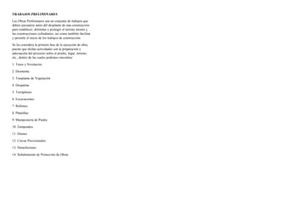 TRABAJOS PRELIMINARES
Las Obras Preliminares son un conjunto de trabajos que
deben ejecutarse antes del desplante de una construcción
para establecer, delimitar y proteger el terreno mismo y
las construcciones colindantes, así como también facilitar
y permitir el inicio de los trabajos de construcción.
Se les considera la primera fase de la ejecución de obra,
puesto que dichas actividades son la preparación y
adecuación del proyecto sobre el predio, lugar, terreno,
etc., dentro de las cuales podemos encontrar:
1. Trazo y Nivelación
2. Desmonte
3. Trasplante de Vegetación
4. Despalme
5. Terraplenes
6. Excavaciones
7. Rellenos
8. Plantillas
9. Mampostería de Piedra
10. Zampeados
11. Drenes
12. Cercas Provisionales
13. Demoliciones
14. Señalamiento de Protección de Obras
 