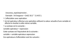 (nouveau_type)expression .
Exemple : int longueur = (int)( 10.2 * 3.1415 );
• L'affectation avec opération:
• Un tel opérateur effectue une opération utilisant la valeur actuelle d'une variable et
affecte le résultat à cette même variable.
• La syntaxe est la suivante :
variable opérateur = expression
Cette syntaxe est l'équivalent de la suivante :
variable = variable opérateur expression
Ces opérateurs d'affectation sont les suivants :
 
