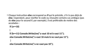 • Chaque instruction else correspond au if qui le précède, s'il n'a pas déjà de
else. Cependant, pour clarifier le code ou résoudre certains cas ambigus (pas
de else pour le second if, par exemple), il est préférable de mettre des
accolades :
if (a==10)
{
if (b==11) Console.WriteLine("a vaut 10 et b vaut 11");
else Console.WriteLine("a vaut 10 mais b ne vaut pas 11");
}
else Console.WriteLine("a ne vaut pas 10");
 