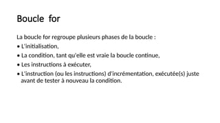 Boucle for
La boucle for regroupe plusieurs phases de la boucle :
• L'initialisation,
• La condition, tant qu'elle est vraie la boucle continue,
• Les instructions à exécuter,
• L'instruction (ou les instructions) d'incrémentation, exécutée(s) juste
avant de tester à nouveau la condition.
 