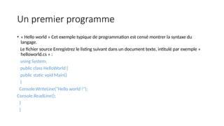 Un premier programme
• « Hello world » Cet exemple typique de programmation est censé montrer la syntaxe du
langage.
Le fichier source Enregistrez le listing suivant dans un document texte, intitulé par exemple «
helloworld.cs » :
using System;
public class HelloWorld {
public static void Main()
{
Console.WriteLine("Hello world !");
Console.ReadLine();
}
}
 