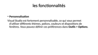 les fonctionnalités
• Personnalisation
Visual Studio est fortement personnalisable, ce qui vous permet
d’utiliser différents thèmes, polices, couleurs et dispositions de
fenêtres. Vous pouvez définir ces préférences dans Outils > Options.
 