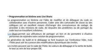 • Programmation en binôme avec Live Share:
La programmation en binôme est l’idée de modifier et de déboguer du code en
collaboration avec d’autres personnes. Coder avec des camarades de classe ou des
collègues est un excellent moyen d’échanger des connaissances de codage, de
procéder à des révisions de code, de résoudre des problèmes ou de partager du
code tout en travaillant à distance.
Live Share permet aux utilisateurs de partager un lien et de permettre à d’autres
personnes de rejoindre votre session de programmation.
La génération de build et le débogage se font toujours sur l’ordinateur hôte, mais
l’hôte peut voir les curseurs des modifications dynamiques des invités.
Les invités peuvent voir le code de l’hôte, les valeurs de débogage et la sortie de build,
le tout au sein de leur propre IDE.
 
