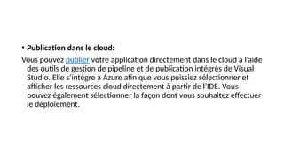 • Publication dans le cloud:
Vous pouvez publier votre application directement dans le cloud à l’aide
des outils de gestion de pipeline et de publication intégrés de Visual
Studio. Elle s’intègre à Azure afin que vous puissiez sélectionner et
afficher les ressources cloud directement à partir de l’IDE. Vous
pouvez également sélectionner la façon dont vous souhaitez effectuer
le déploiement.
 