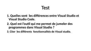 Test
1. Quelles sont les différences entre Visual Studio et
Visual Studio Code.
2. Quel est l’outil qui me permet de jumeler des
programmes dans Visual Studio ?
3. Citer les différents fonctionnalités de Visual studio.
 