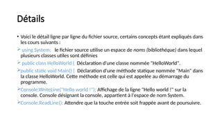 Détails
• Voici le détail ligne par ligne du fichier source, certains concepts étant expliqués dans
les cours suivants :
using System; le fichier source utilise un espace de noms (bibliothèque) dans lequel
plusieurs classes utiles sont définies
public class HelloWorld { Déclaration d'une classe nommée "HelloWorld".
public static void Main() { Déclaration d'une méthode statique nommée "Main" dans
la classe HelloWorld. Cette méthode est celle qui est appelée au démarrage du
programme.
Console.WriteLine("Hello world !"); Affichage de la ligne "Hello world !" sur la
console. Console désignant la console, appartient à l'espace de nom System.
Console.ReadLine(); Attendre que la touche entrée soit frappée avant de poursuivre.
 