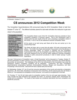 Press Release                                                                                          C. 25-12

El Salvador, October 5th, 2012.


          CS announces 2012 Competition Week
The Competition Superintendence (CS) announced today the 2012 Competition Week to held from
           th         th
October 8 to the 12 . The different activities planed for said week will allow the institucion to get even
closer to the population.

 “Competition should          The Competition Week is part of the CS´ Competition Advocacy activities to favor
 be everyone´s                competition conditions in economic sectors. One of the mechanisms used is
 concern. It impacts          making public tha main results of the CS´ work, promoting a competition culture in
 economic activities          the country. In 2012, the CS will celebrate its seventh Competition Week.
 from various
 perspectives, some           All the events to be held during said Week will be free and carried out in the
 of which will be             Crowne Plaza Hotel.
 discussed in the
 events to be held this       The Week will begin with an event that will gather 100 public procurement head
 Week”, informed              officers. The Chief of the Public Adminstration Procurement Unit of the Ministry of
 Francisco Diaz               Finance (hereinafter, UNAC, its acronym in Spanish) and the Competition
 Rodriguez,                   Superintendent will launch the Competition and Public Provurement Toolkit which
 Competition                  was jointly prepared by the CS and the UNAC sseeking to promote competition
 Superintendent.              principles in public procurement procedures in order to obtain savings in public
                              expenditure.

The topic “Enforcement of Competition Laws in Small Economies” will be discussed on Tuesday, October 9th,
with the participation of Lilliam Carsana, juris doctor; Roberto Rivera Campos, Economist; and, Sandra Barraza,
Economista, as commenters. The challenges of the CS in the enforcement of the Competition Law under the
Salvadoran market´s competition conditions will be addressed.              Furthermore, the book “Competition
Superintendence Jurisprudence Synthesis: Anticompetitive Practices, Mergers and Acquisitions, and other
Proceedings” will be launched. Said book will have a special sale price that day.

On Wednesday, October 10th, the CS and the consumer associations of the country will subscribe a cooperation
agreement. Mr. Erick Ulate, Presidente of Consumers from Costa Rica, will the special guest who will dictate a
lecture on “The Importance of Competition for the Consumer”, as a result for his experience in this field.

On Thursday 11th, the CS will make public its competition studies of the rice and sugar agro-industries. Each
study includes the legal framework that regulates the sector, an economic analysis which characterizes the
market and its composition. The results of said studies are considered alternatives that favor competition and
benefit the consumer.
 