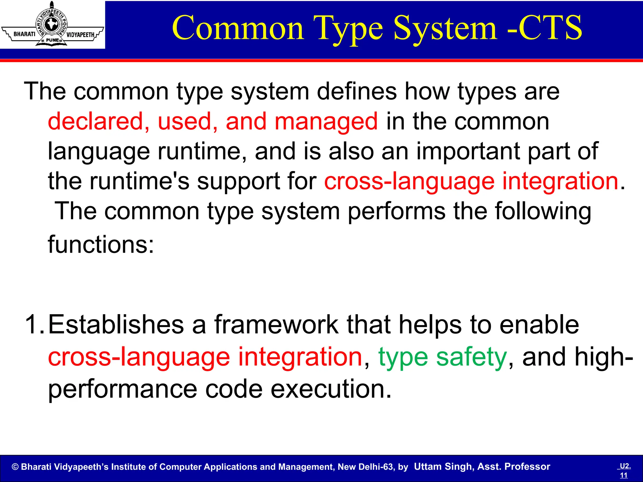 © Bharati Vidyapeeth’s Institute of Computer Applications and Management, New Delhi-63, by Uttam Singh, Asst. Professor U2.
11
Common Type System -CTS
The common type system defines how types are
declared, used, and managed in the common
language runtime, and is also an important part of
the runtime's support for cross-language integration.
The common type system performs the following
functions:
1.Establishes a framework that helps to enable
cross-language integration, type safety, and high-
performance code execution.
 