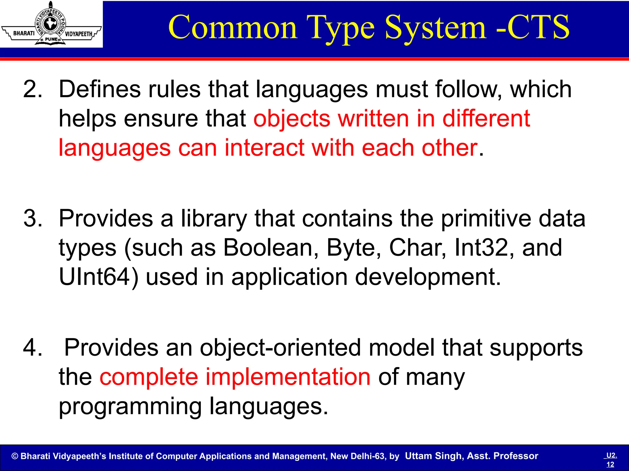 © Bharati Vidyapeeth’s Institute of Computer Applications and Management, New Delhi-63, by Uttam Singh, Asst. Professor U2.
12
Common Type System -CTS
2. Defines rules that languages must follow, which
helps ensure that objects written in different
languages can interact with each other.
3. Provides a library that contains the primitive data
types (such as Boolean, Byte, Char, Int32, and
UInt64) used in application development.
4. Provides an object-oriented model that supports
the complete implementation of many
programming languages.
 