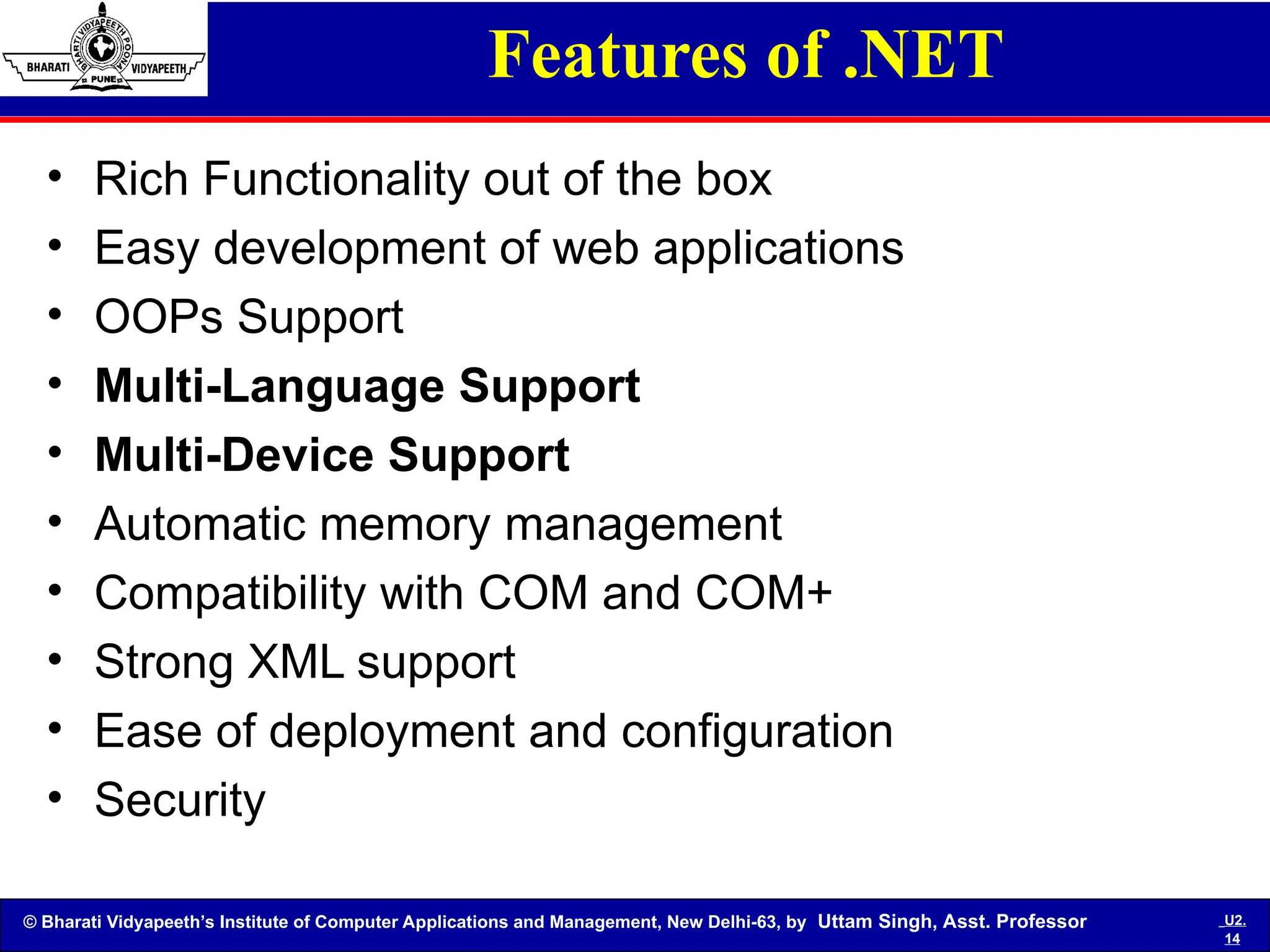 © Bharati Vidyapeeth’s Institute of Computer Applications and Management, New Delhi-63, by Uttam Singh, Asst. Professor U2.
14
Features of .NET
• Rich Functionality out of the box
• Easy development of web applications
• OOPs Support
• Multi-Language Support
• Multi-Device Support
• Automatic memory management
• Compatibility with COM and COM+
• Strong XML support
• Ease of deployment and configuration
• Security
 