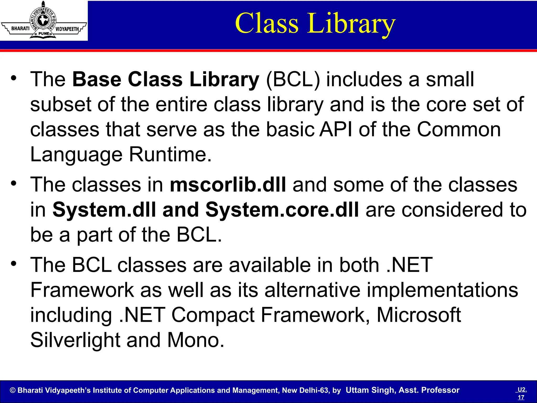 © Bharati Vidyapeeth’s Institute of Computer Applications and Management, New Delhi-63, by Uttam Singh, Asst. Professor U2.
17
Class Library
• The Base Class Library (BCL) includes a small
subset of the entire class library and is the core set of
classes that serve as the basic API of the Common
Language Runtime.
• The classes in mscorlib.dll and some of the classes
in System.dll and System.core.dll are considered to
be a part of the BCL.
• The BCL classes are available in both .NET
Framework as well as its alternative implementations
including .NET Compact Framework, Microsoft
Silverlight and Mono.
 