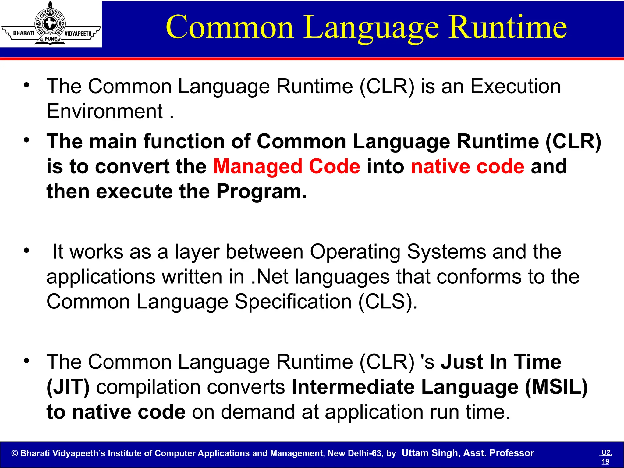 © Bharati Vidyapeeth’s Institute of Computer Applications and Management, New Delhi-63, by Uttam Singh, Asst. Professor U2.
19
Common Language Runtime
• The Common Language Runtime (CLR) is an Execution
Environment .
• The main function of Common Language Runtime (CLR)
is to convert the Managed Code into native code and
then execute the Program.
• It works as a layer between Operating Systems and the
applications written in .Net languages that conforms to the
Common Language Specification (CLS).
• The Common Language Runtime (CLR) 's Just In Time
(JIT) compilation converts Intermediate Language (MSIL)
to native code on demand at application run time.
 