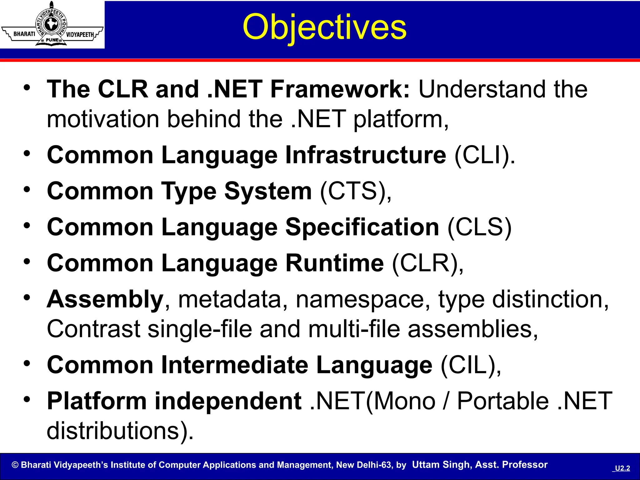 © Bharati Vidyapeeth’s Institute of Computer Applications and Management, New Delhi-63, by Uttam Singh, Asst. Professor U2.2
• The CLR and .NET Framework: Understand the
motivation behind the .NET platform,
• Common Language Infrastructure (CLI).
• Common Type System (CTS),
• Common Language Specification (CLS)
• Common Language Runtime (CLR),
• Assembly, metadata, namespace, type distinction,
Contrast single-file and multi-file assemblies,
• Common Intermediate Language (CIL),
• Platform independent .NET(Mono / Portable .NET
distributions).
Objectives
 