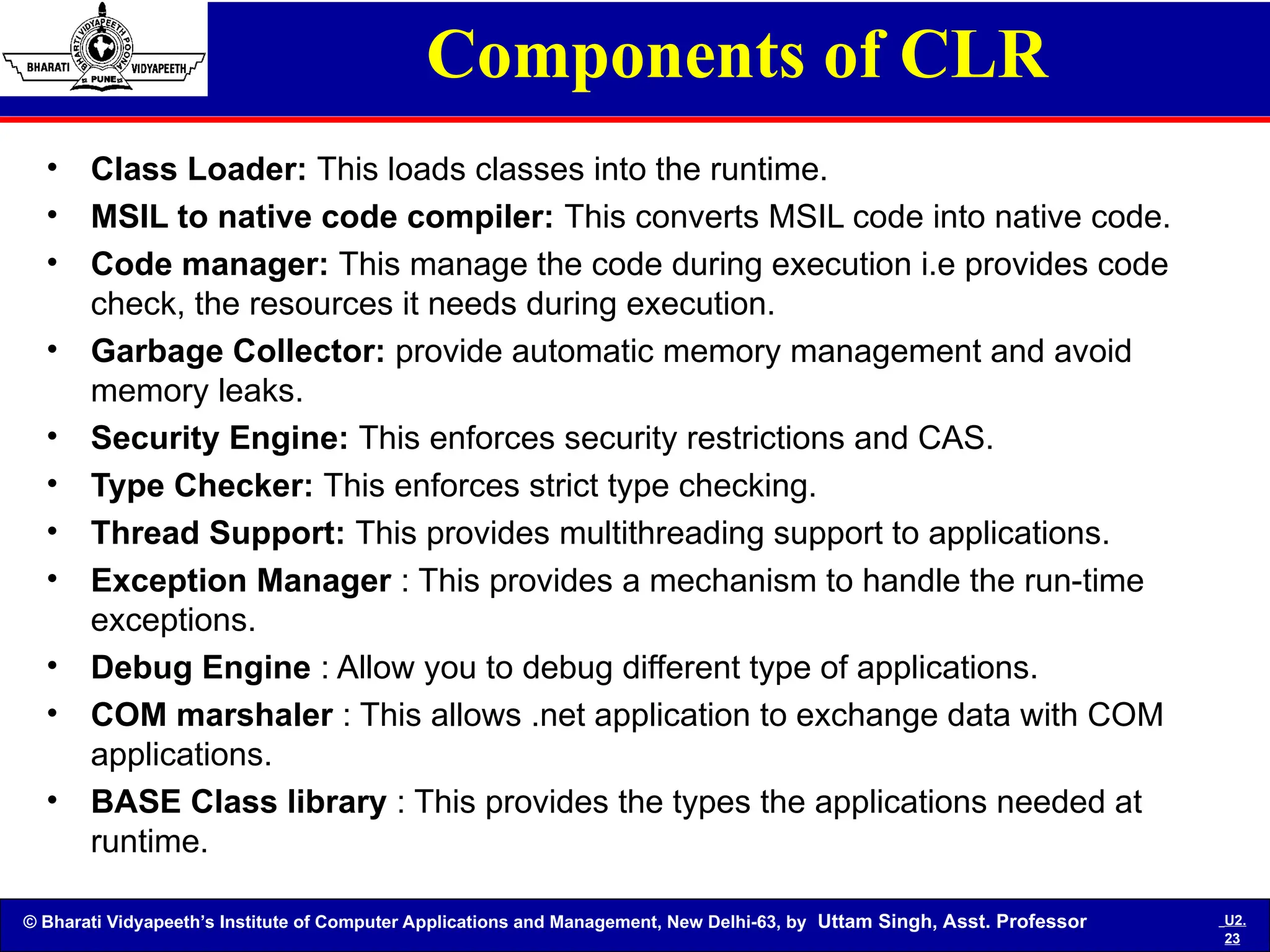 © Bharati Vidyapeeth’s Institute of Computer Applications and Management, New Delhi-63, by Uttam Singh, Asst. Professor U2.
23
Components of CLR
• Class Loader: This loads classes into the runtime.
• MSIL to native code compiler: This converts MSIL code into native code.
• Code manager: This manage the code during execution i.e provides code
check, the resources it needs during execution.
• Garbage Collector: provide automatic memory management and avoid
memory leaks.
• Security Engine: This enforces security restrictions and CAS.
• Type Checker: This enforces strict type checking.
• Thread Support: This provides multithreading support to applications.
• Exception Manager : This provides a mechanism to handle the run-time
exceptions.
• Debug Engine : Allow you to debug different type of applications.
• COM marshaler : This allows .net application to exchange data with COM
applications.
• BASE Class library : This provides the types the applications needed at
runtime.
 