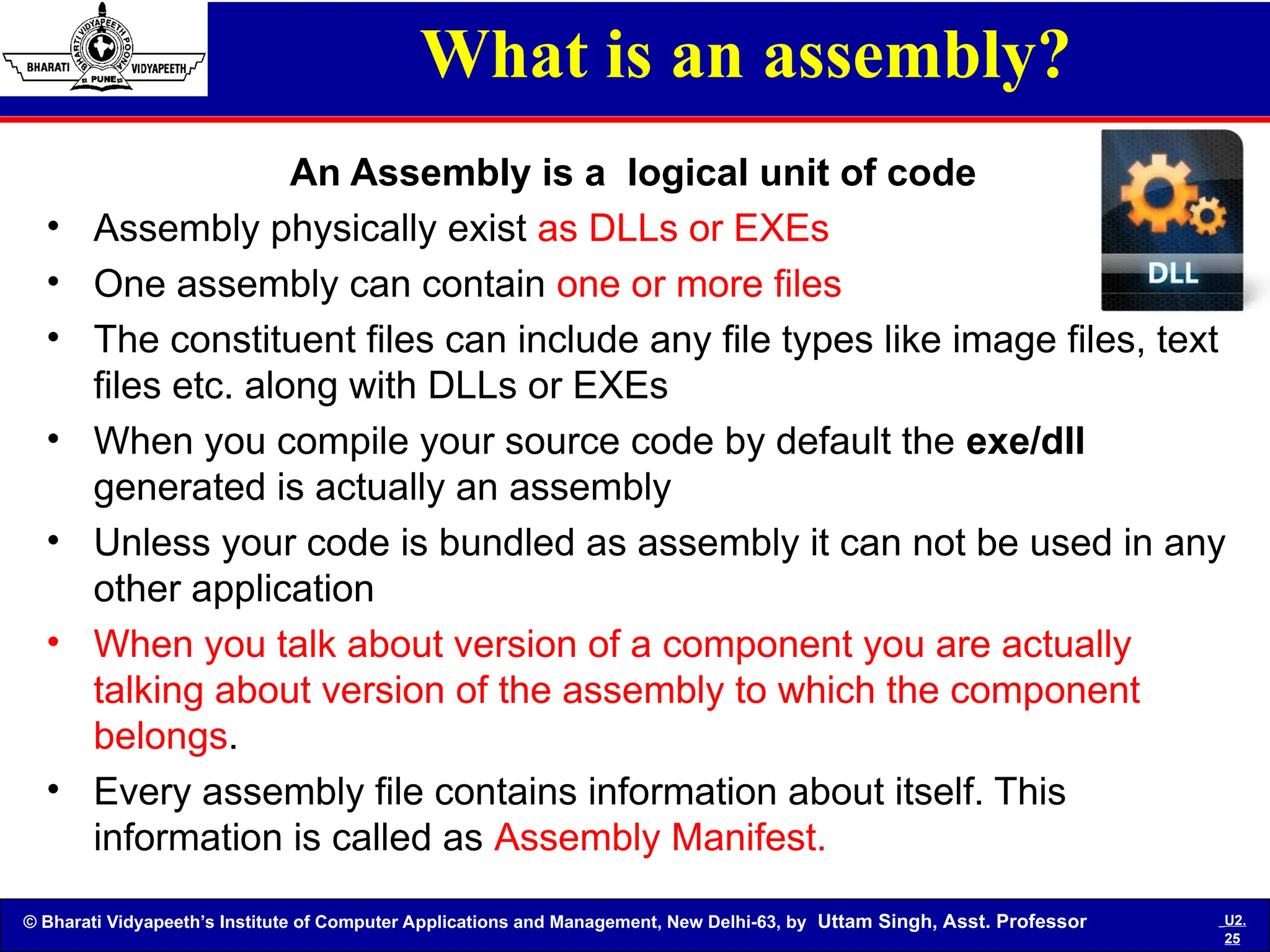© Bharati Vidyapeeth’s Institute of Computer Applications and Management, New Delhi-63, by Uttam Singh, Asst. Professor U2.
25
What is an assembly?
An Assembly is a logical unit of code
• Assembly physically exist as DLLs or EXEs
• One assembly can contain one or more files
• The constituent files can include any file types like image files, text
files etc. along with DLLs or EXEs
• When you compile your source code by default the exe/dll
generated is actually an assembly
• Unless your code is bundled as assembly it can not be used in any
other application
• When you talk about version of a component you are actually
talking about version of the assembly to which the component
belongs.
• Every assembly file contains information about itself. This
information is called as Assembly Manifest.
 