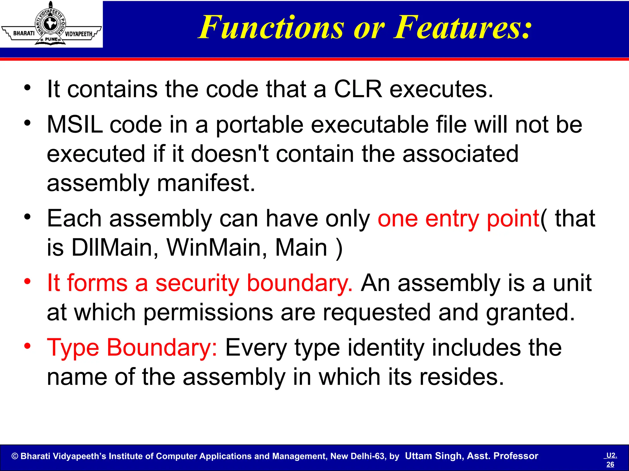 © Bharati Vidyapeeth’s Institute of Computer Applications and Management, New Delhi-63, by Uttam Singh, Asst. Professor U2.
26
Functions or Features:
• It contains the code that a CLR executes.
• MSIL code in a portable executable file will not be
executed if it doesn't contain the associated
assembly manifest.
• Each assembly can have only one entry point( that
is DllMain, WinMain, Main )
• It forms a security boundary. An assembly is a unit
at which permissions are requested and granted.
• Type Boundary: Every type identity includes the
name of the assembly in which its resides.
 