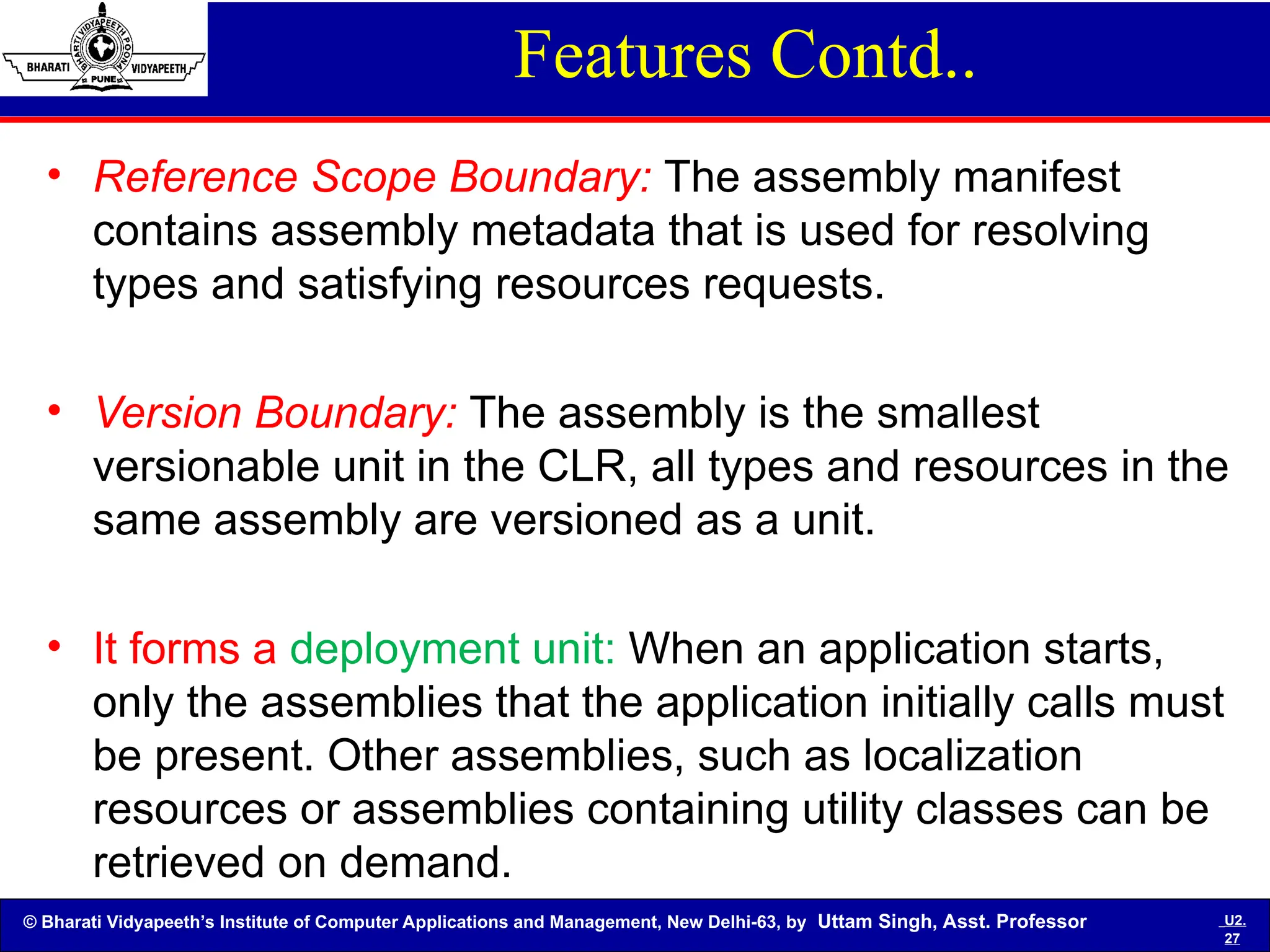 © Bharati Vidyapeeth’s Institute of Computer Applications and Management, New Delhi-63, by Uttam Singh, Asst. Professor U2.
27
Features Contd..
• Reference Scope Boundary: The assembly manifest
contains assembly metadata that is used for resolving
types and satisfying resources requests.
• Version Boundary: The assembly is the smallest
versionable unit in the CLR, all types and resources in the
same assembly are versioned as a unit.
• It forms a deployment unit: When an application starts,
only the assemblies that the application initially calls must
be present. Other assemblies, such as localization
resources or assemblies containing utility classes can be
retrieved on demand.
 