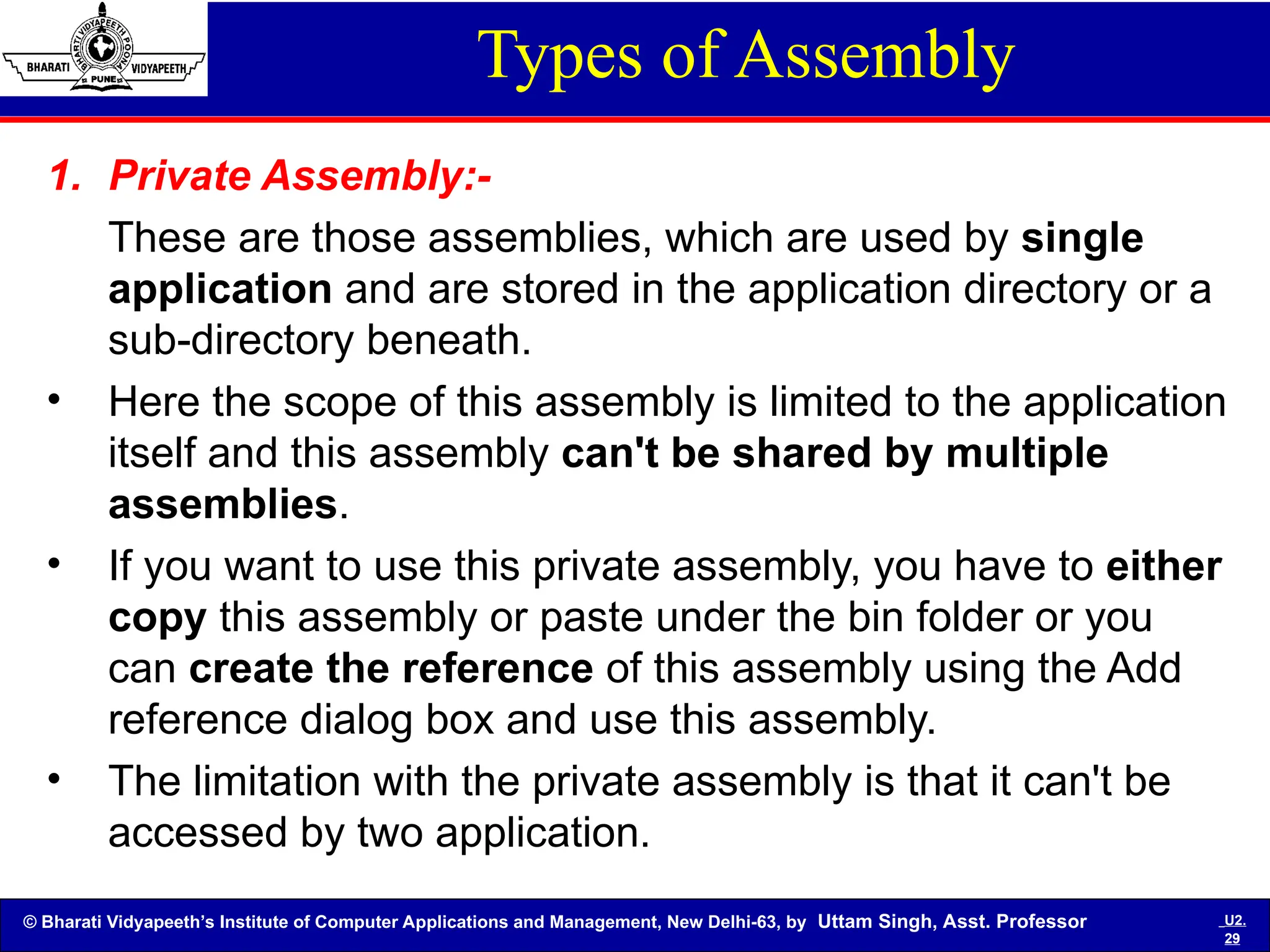 © Bharati Vidyapeeth’s Institute of Computer Applications and Management, New Delhi-63, by Uttam Singh, Asst. Professor U2.
29
Types of Assembly
1. Private Assembly:-
These are those assemblies, which are used by single
application and are stored in the application directory or a
sub-directory beneath.
• Here the scope of this assembly is limited to the application
itself and this assembly can't be shared by multiple
assemblies.
• If you want to use this private assembly, you have to either
copy this assembly or paste under the bin folder or you
can create the reference of this assembly using the Add
reference dialog box and use this assembly.
• The limitation with the private assembly is that it can't be
accessed by two application.
 