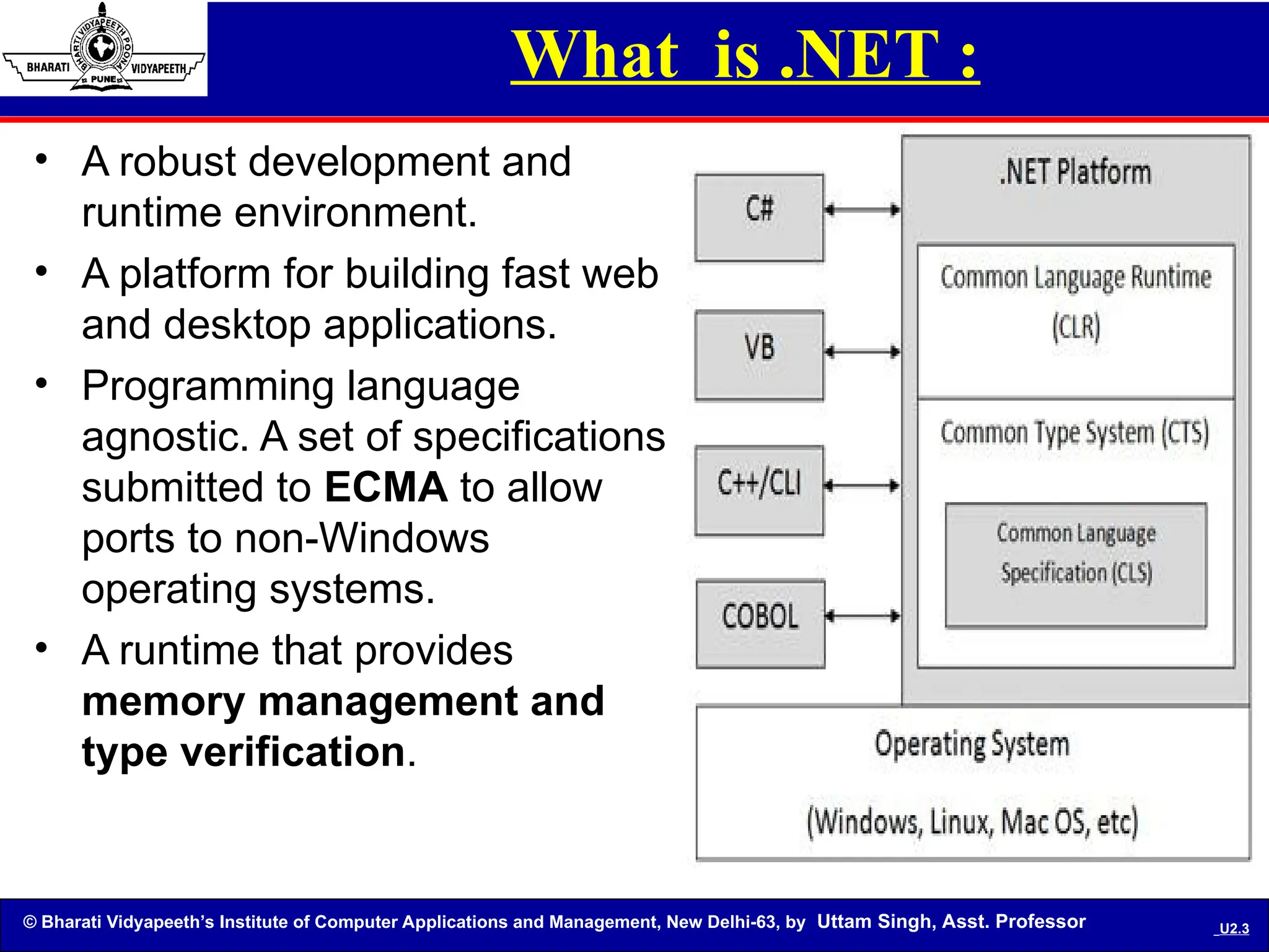 © Bharati Vidyapeeth’s Institute of Computer Applications and Management, New Delhi-63, by Uttam Singh, Asst. Professor U2.3
What is .NET :
• A robust development and
runtime environment.
• A platform for building fast web
and desktop applications.
• Programming language
agnostic. A set of specifications
submitted to ECMA to allow
ports to non-Windows
operating systems.
• A runtime that provides
memory management and
type verification.
 