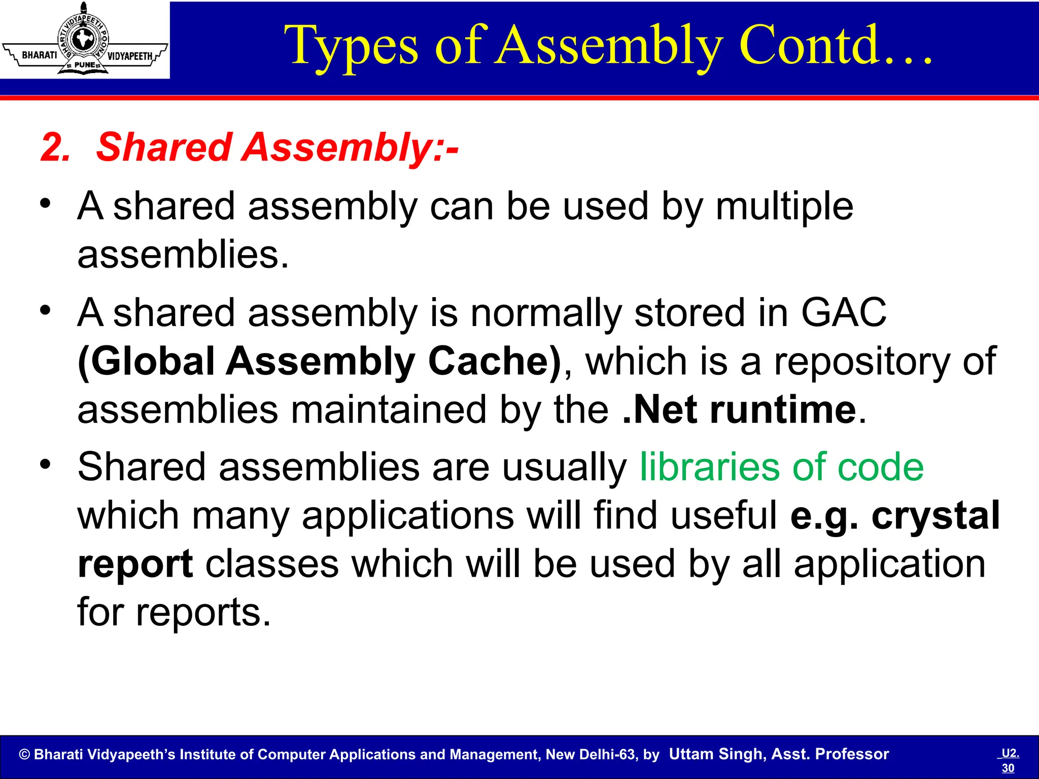 © Bharati Vidyapeeth’s Institute of Computer Applications and Management, New Delhi-63, by Uttam Singh, Asst. Professor U2.
30
Types of Assembly Contd…
2. Shared Assembly:-
• A shared assembly can be used by multiple
assemblies.
• A shared assembly is normally stored in GAC
(Global Assembly Cache), which is a repository of
assemblies maintained by the .Net runtime.
• Shared assemblies are usually libraries of code
which many applications will find useful e.g. crystal
report classes which will be used by all application
for reports.
 