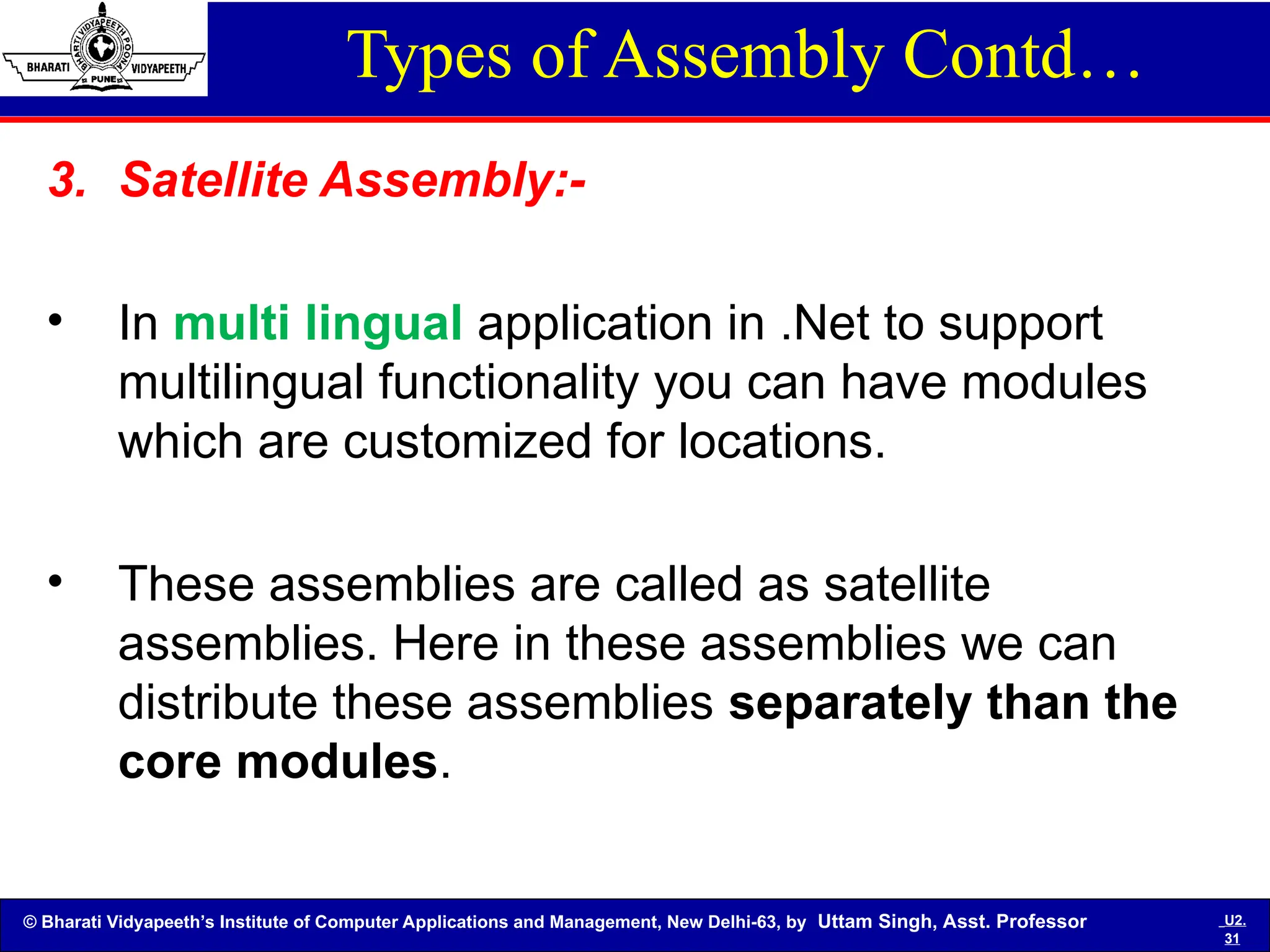 © Bharati Vidyapeeth’s Institute of Computer Applications and Management, New Delhi-63, by Uttam Singh, Asst. Professor U2.
31
Types of Assembly Contd…
3. Satellite Assembly:-
• In multi lingual application in .Net to support
multilingual functionality you can have modules
which are customized for locations.
• These assemblies are called as satellite
assemblies. Here in these assemblies we can
distribute these assemblies separately than the
core modules.
 