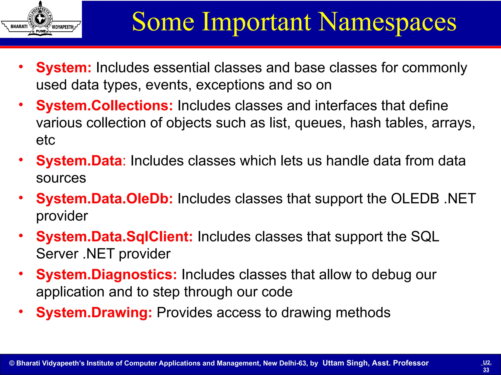 © Bharati Vidyapeeth’s Institute of Computer Applications and Management, New Delhi-63, by Uttam Singh, Asst. Professor U2.
33
Some Important Namespaces
• System: Includes essential classes and base classes for commonly
used data types, events, exceptions and so on
• System.Collections: Includes classes and interfaces that define
various collection of objects such as list, queues, hash tables, arrays,
etc
• System.Data: Includes classes which lets us handle data from data
sources
• System.Data.OleDb: Includes classes that support the OLEDB .NET
provider
• System.Data.SqlClient: Includes classes that support the SQL
Server .NET provider
• System.Diagnostics: Includes classes that allow to debug our
application and to step through our code
• System.Drawing: Provides access to drawing methods
 