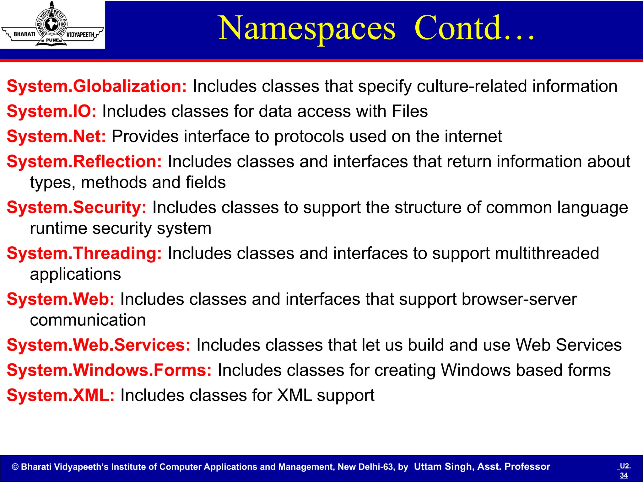 © Bharati Vidyapeeth’s Institute of Computer Applications and Management, New Delhi-63, by Uttam Singh, Asst. Professor U2.
34
Namespaces Contd…
System.Globalization: Includes classes that specify culture-related information
System.IO: Includes classes for data access with Files
System.Net: Provides interface to protocols used on the internet
System.Reflection: Includes classes and interfaces that return information about
types, methods and fields
System.Security: Includes classes to support the structure of common language
runtime security system
System.Threading: Includes classes and interfaces to support multithreaded
applications
System.Web: Includes classes and interfaces that support browser-server
communication
System.Web.Services: Includes classes that let us build and use Web Services
System.Windows.Forms: Includes classes for creating Windows based forms
System.XML: Includes classes for XML support
 