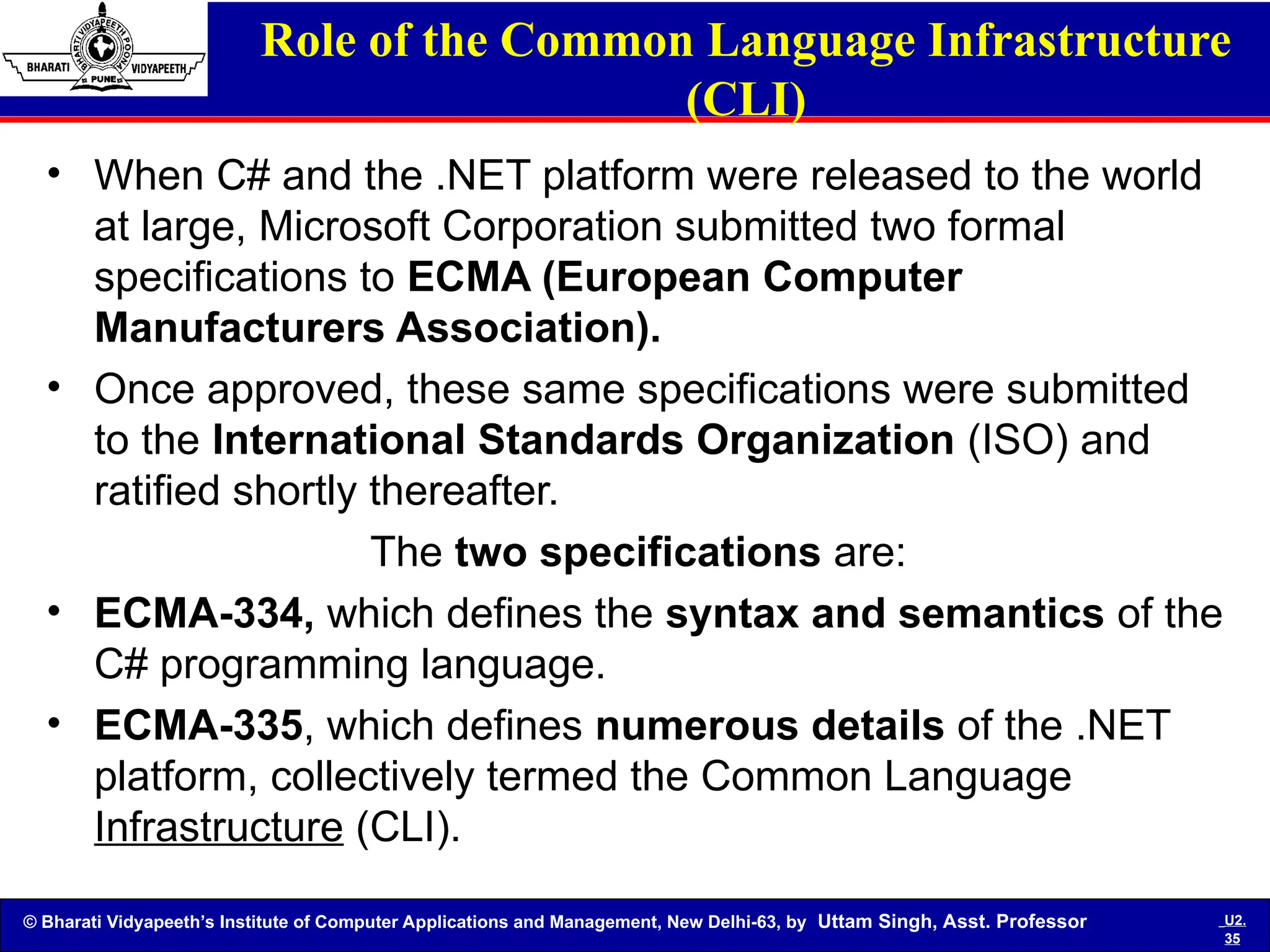 © Bharati Vidyapeeth’s Institute of Computer Applications and Management, New Delhi-63, by Uttam Singh, Asst. Professor U2.
35
Role of the Common Language Infrastructure
(CLI)
• When C# and the .NET platform were released to the world
at large, Microsoft Corporation submitted two formal
specifications to ECMA (European Computer
Manufacturers Association).
• Once approved, these same specifications were submitted
to the International Standards Organization (ISO) and
ratified shortly thereafter.
The two specifications are:
• ECMA-334, which defines the syntax and semantics of the
C# programming language.
• ECMA-335, which defines numerous details of the .NET
platform, collectively termed the Common Language
Infrastructure (CLI).
 