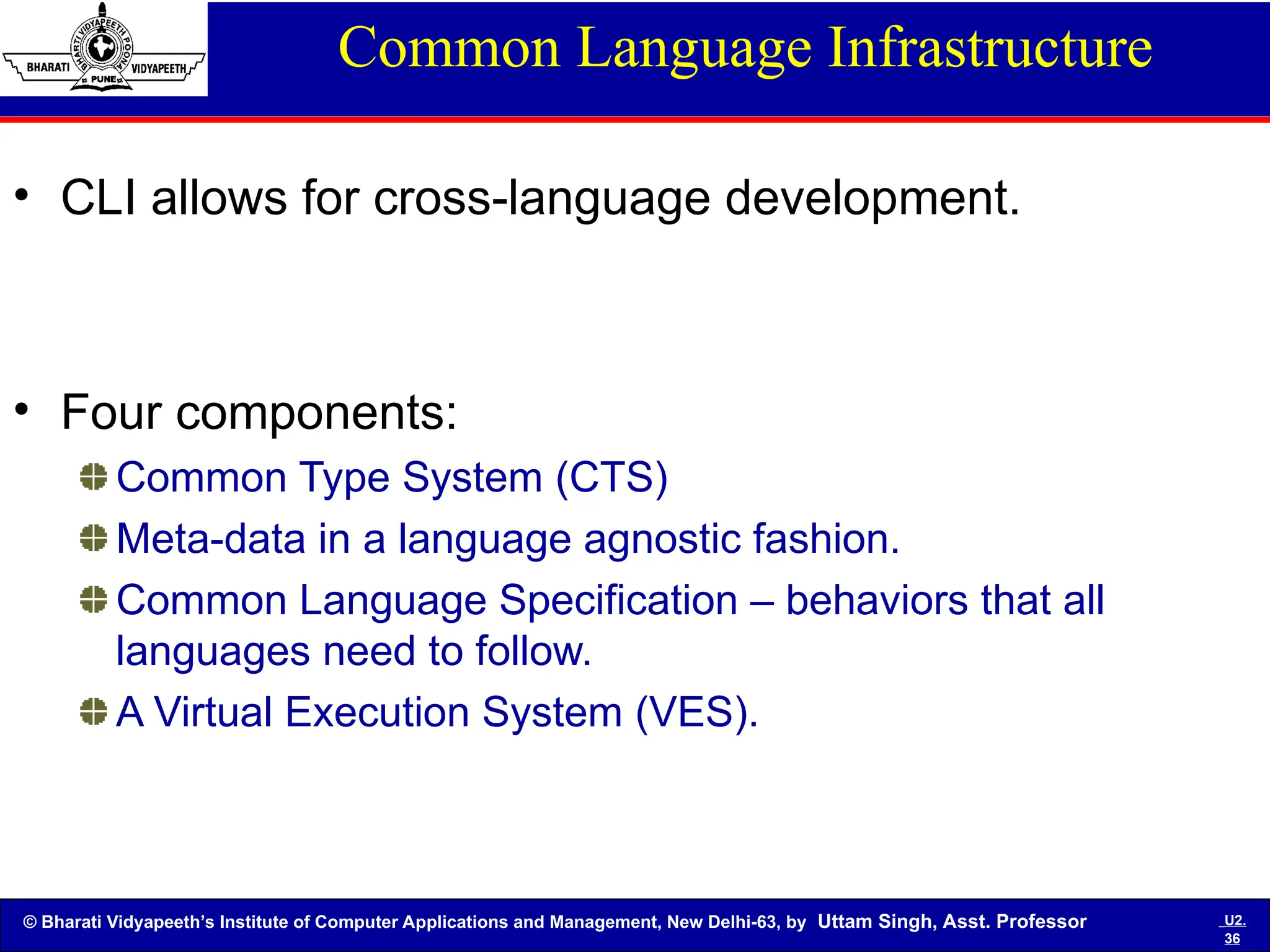 © Bharati Vidyapeeth’s Institute of Computer Applications and Management, New Delhi-63, by Uttam Singh, Asst. Professor U2.
36
Common Language Infrastructure
• CLI allows for cross-language development.
• Four components:
Common Type System (CTS)
Meta-data in a language agnostic fashion.
Common Language Specification – behaviors that all
languages need to follow.
A Virtual Execution System (VES).
 