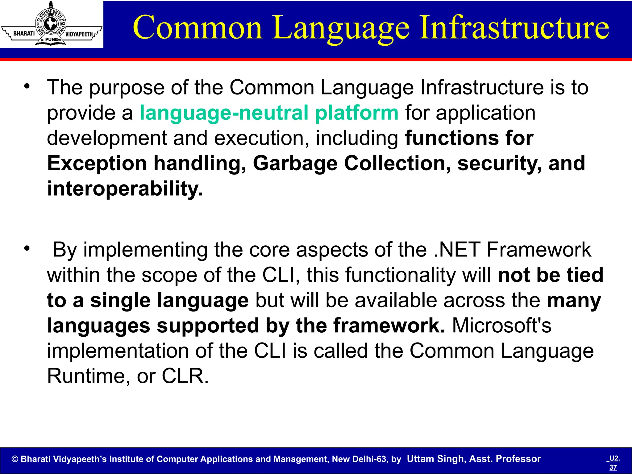 © Bharati Vidyapeeth’s Institute of Computer Applications and Management, New Delhi-63, by Uttam Singh, Asst. Professor U2.
37
Common Language Infrastructure
• The purpose of the Common Language Infrastructure is to
provide a language-neutral platform for application
development and execution, including functions for
Exception handling, Garbage Collection, security, and
interoperability.
• By implementing the core aspects of the .NET Framework
within the scope of the CLI, this functionality will not be tied
to a single language but will be available across the many
languages supported by the framework. Microsoft's
implementation of the CLI is called the Common Language
Runtime, or CLR.
 