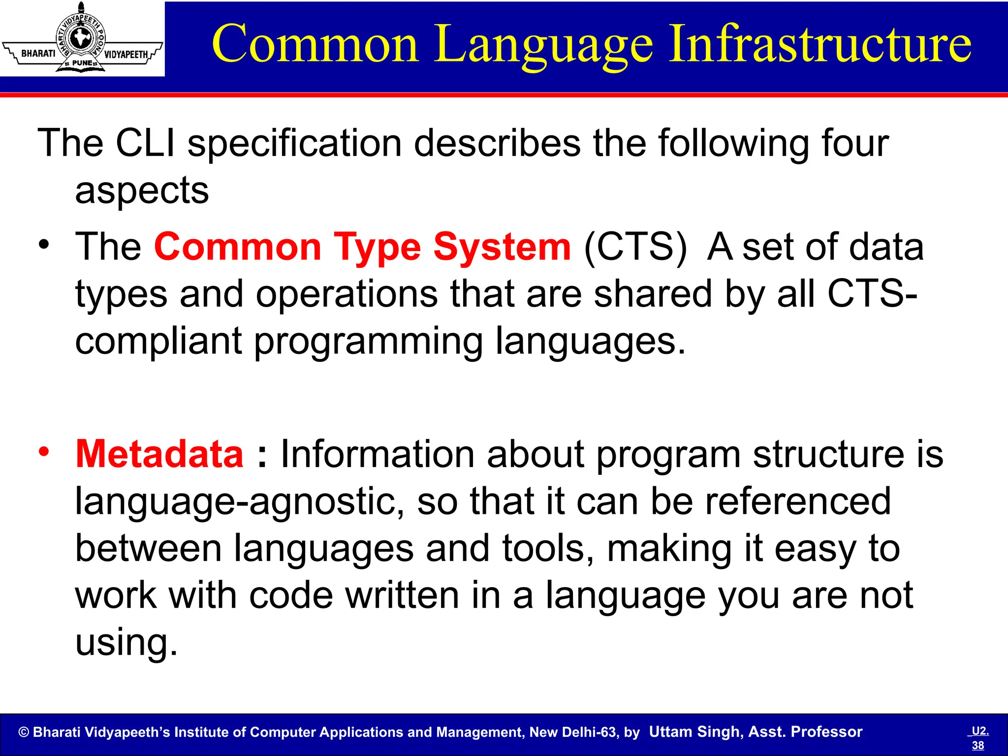 © Bharati Vidyapeeth’s Institute of Computer Applications and Management, New Delhi-63, by Uttam Singh, Asst. Professor U2.
38
Common Language Infrastructure
The CLI specification describes the following four
aspects
• The Common Type System (CTS) A set of data
types and operations that are shared by all CTS-
compliant programming languages.
• Metadata : Information about program structure is
language-agnostic, so that it can be referenced
between languages and tools, making it easy to
work with code written in a language you are not
using.
 