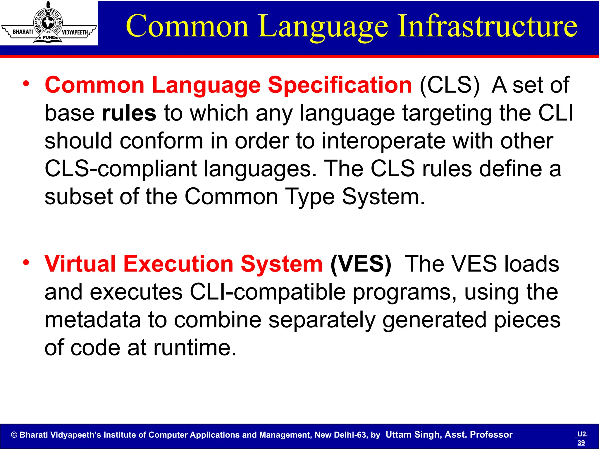© Bharati Vidyapeeth’s Institute of Computer Applications and Management, New Delhi-63, by Uttam Singh, Asst. Professor U2.
39
Common Language Infrastructure
• Common Language Specification (CLS) A set of
base rules to which any language targeting the CLI
should conform in order to interoperate with other
CLS-compliant languages. The CLS rules define a
subset of the Common Type System.
• Virtual Execution System (VES) The VES loads
and executes CLI-compatible programs, using the
metadata to combine separately generated pieces
of code at runtime.
 